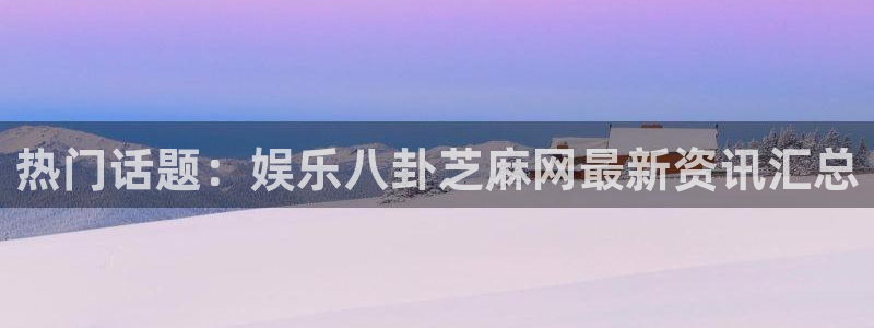 热门话题：娱乐八卦芝麻网最新资讯汇总